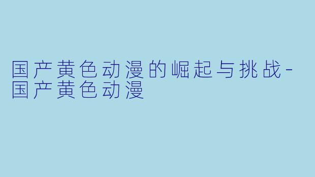国产黄色动漫的崛起与挑战-国产黄色动漫