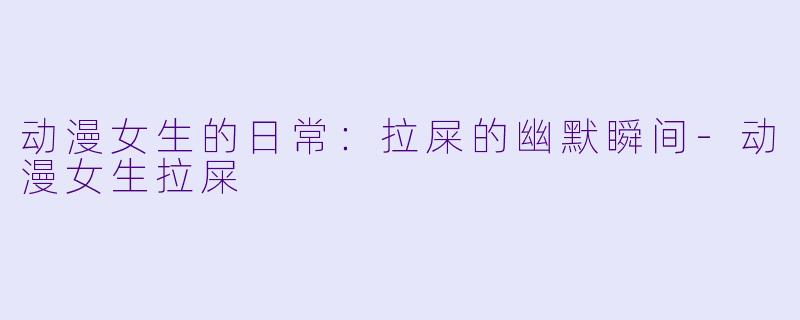 动漫女生的日常：拉屎的幽默瞬间-动漫女生拉屎