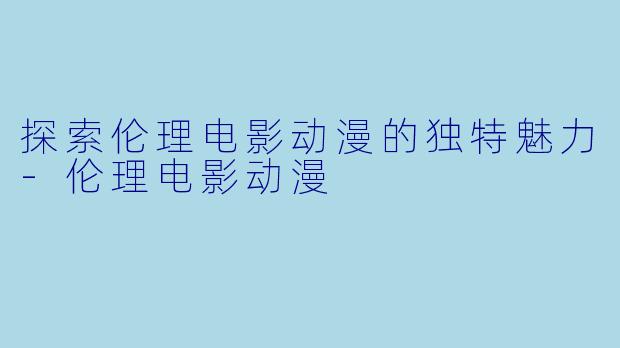 探索伦理电影动漫的独特魅力-伦理电影动漫