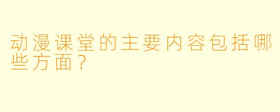 动漫课堂的主要内容包括哪些方面？