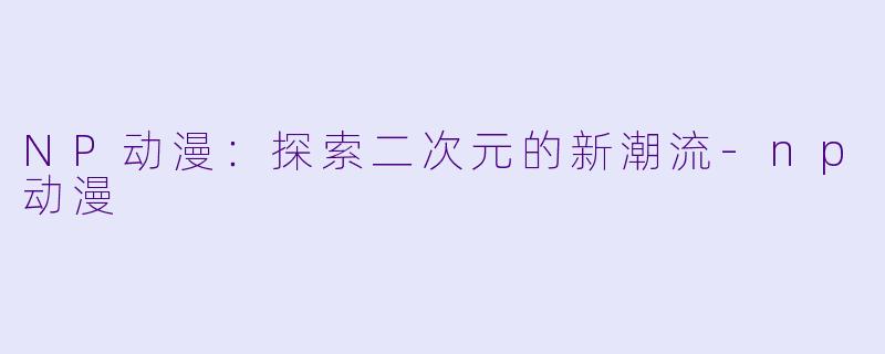 NP动漫：探索二次元的新潮流-np动漫
