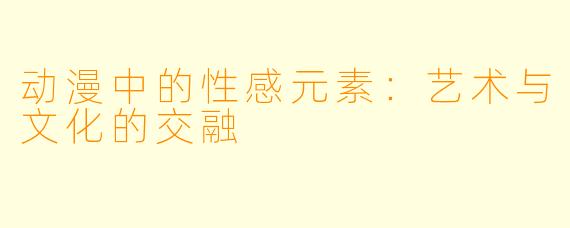 动漫中的性感元素：艺术与文化的交融