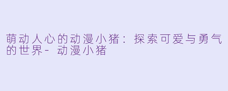萌动人心的动漫小猪：探索可爱与勇气的世界-动漫小猪