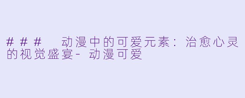 ### 动漫中的可爱元素：治愈心灵的视觉盛宴-动漫可爱