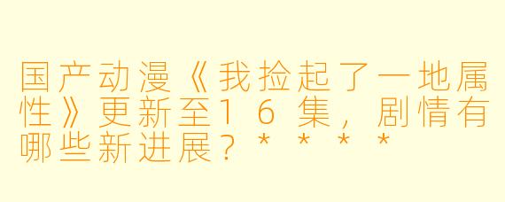 国产动漫《我捡起了一地属性》更新至16集，剧情有哪些新进展？****
