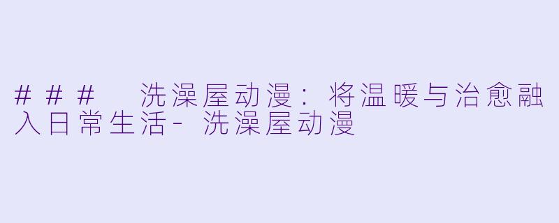 ### 洗澡屋动漫：将温暖与治愈融入日常生活-洗澡屋动漫