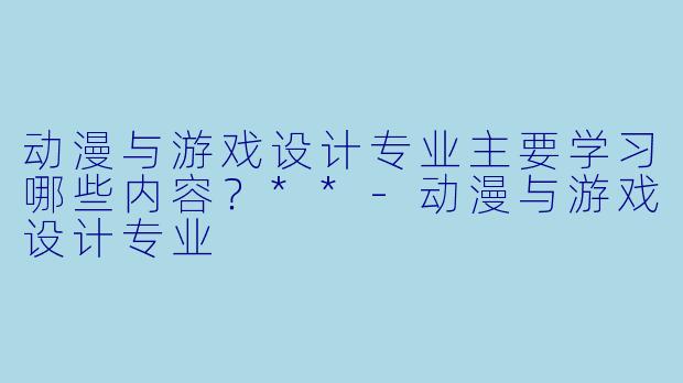 动漫与游戏设计专业主要学习哪些内容?**