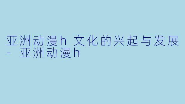 亚洲动漫h文化的兴起与发展-亚洲动漫h