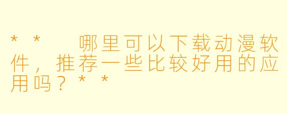 ** 哪里可以下载动漫软件,推荐一些比较好用的应用吗?**
