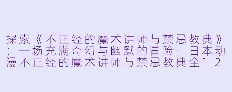 探索《不正经的魔术讲师与禁忌教典》：一场充满奇幻与幽默的冒险-日本动漫不正经的魔术讲师与禁忌教典全12集