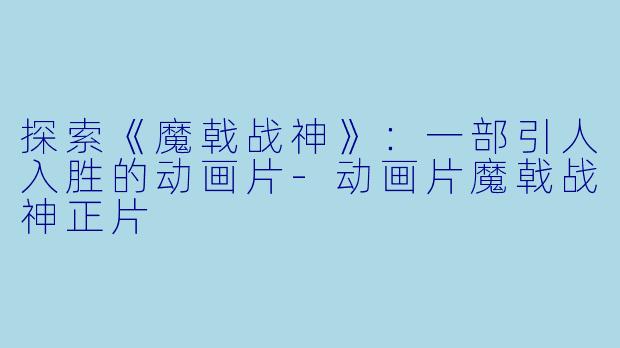 探索《魔戟战神》：一部引人入胜的动画片-动画片魔戟战神正片