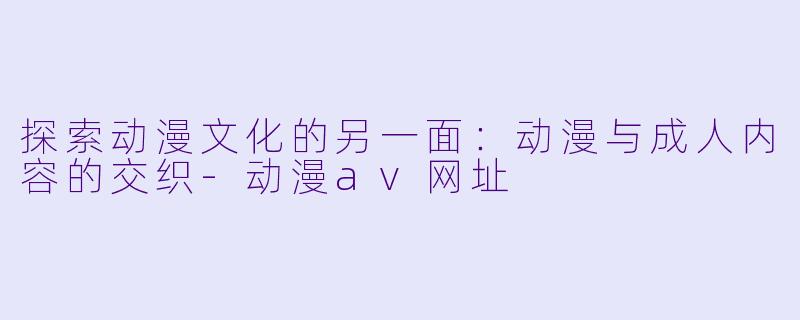 探索动漫文化的另一面：动漫与成人内容的交织-动漫av网址