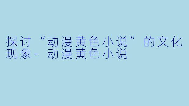 探讨“动漫黄色小说”的文化现象-动漫黄色小说