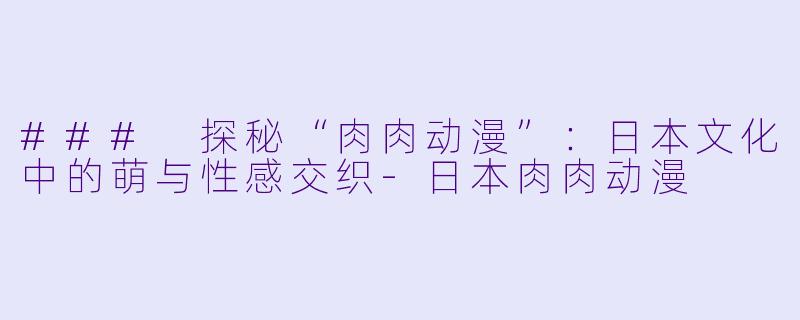 ### 探秘“肉肉动漫”：日本文化中的萌与性感交织-日本肉肉动漫
