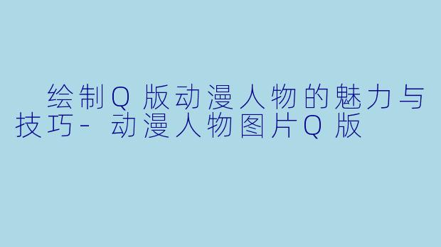  绘制Q版动漫人物的魅力与技巧-动漫人物图片Q版