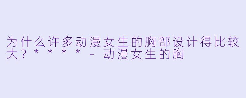 为什么许多动漫女生的胸部设计得比较大?****