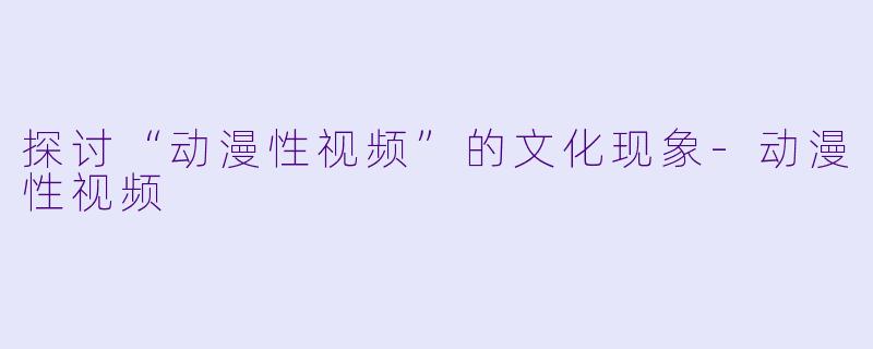 探讨“动漫性视频”的文化现象-动漫性视频