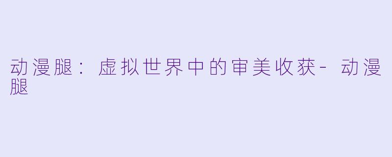 动漫腿：虚拟世界中的审美收获-动漫腿