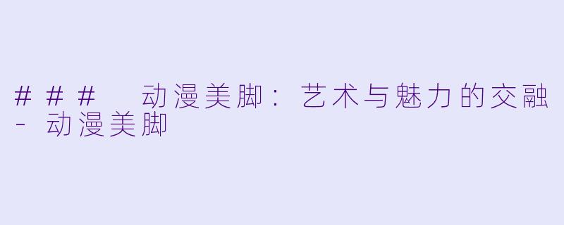 ### 动漫美脚：艺术与魅力的交融-动漫美脚