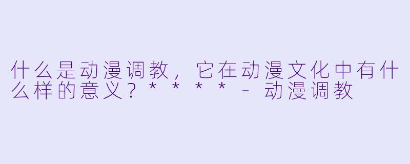 什么是动漫调教,它在动漫文化中有什么样的意义?****