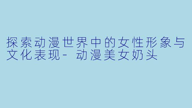 探索动漫世界中的女性形象与文化表现