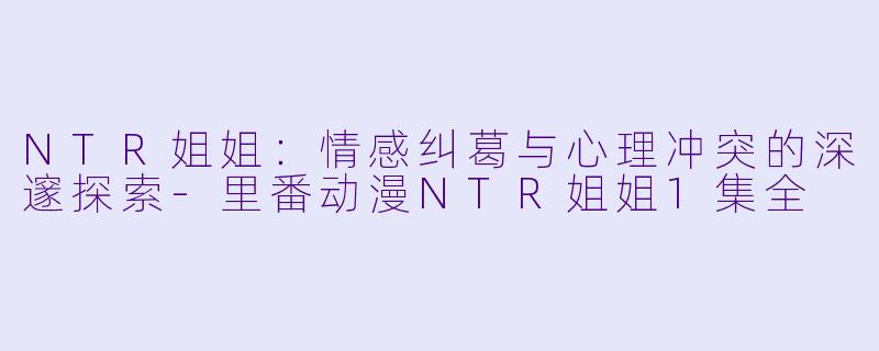 NTR姐姐：情感纠葛与心理冲突的深邃探索-里番动漫NTR姐姐1集全
