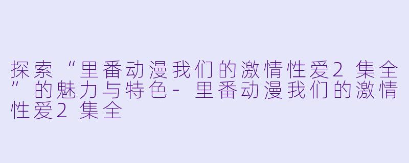 探索“里番动漫我们的激情性爱2集全”的魅力与特色-里番动漫我们的激情性爱2集全