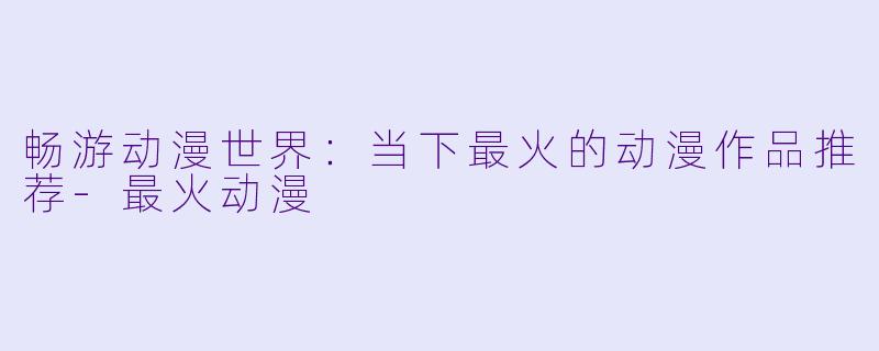 畅游动漫世界：当下最火的动漫作品推荐-最火动漫
