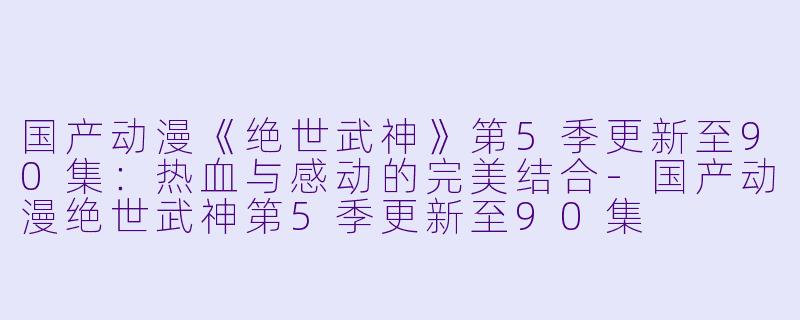 国产动漫《绝世武神》第5季更新至90集:热血与感动的完美结合