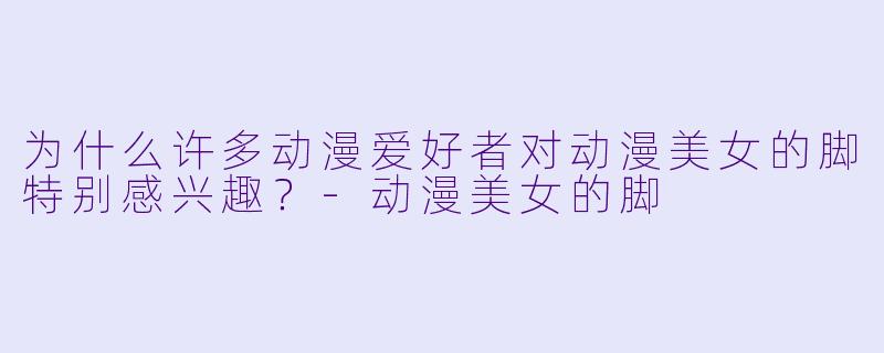 为什么许多动漫爱好者对动漫美女的脚特别感兴趣?