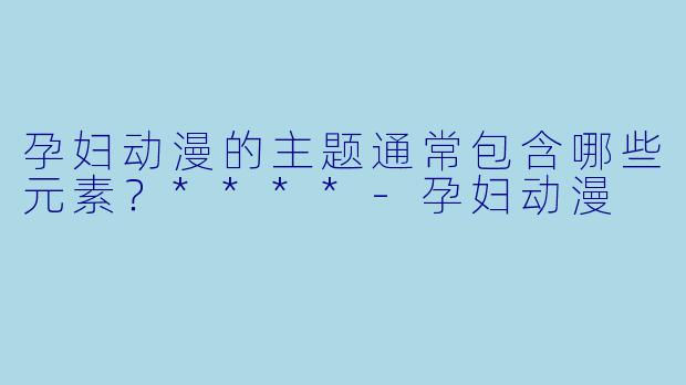 孕妇动漫的主题通常包含哪些元素?****