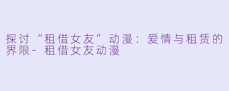 探讨“租借女友”动漫：爱情与租赁的界限-租借女友动漫