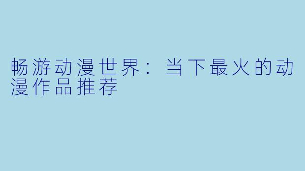 畅游动漫世界：当下最火的动漫作品推荐