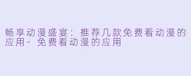 畅享动漫盛宴：推荐几款免费看动漫的应用-免费看动漫的应用