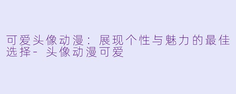 可爱头像动漫：展现个性与魅力的最佳选择-头像动漫可爱