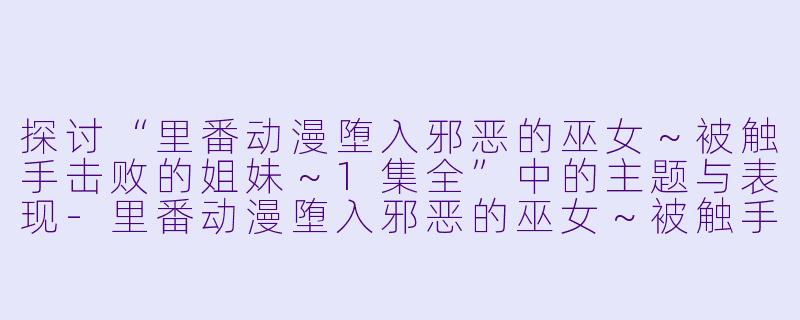 探讨“里番动漫堕入邪恶的巫女～被触手击败的姐妹～1集全”中的主题与表现-里番动漫堕入邪恶的巫女～被触手击败的姐妹～1集全