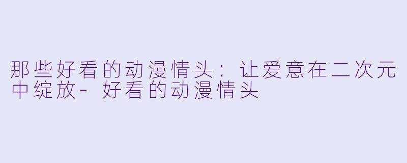 那些好看的动漫情头：让爱意在二次元中绽放-好看的动漫情头