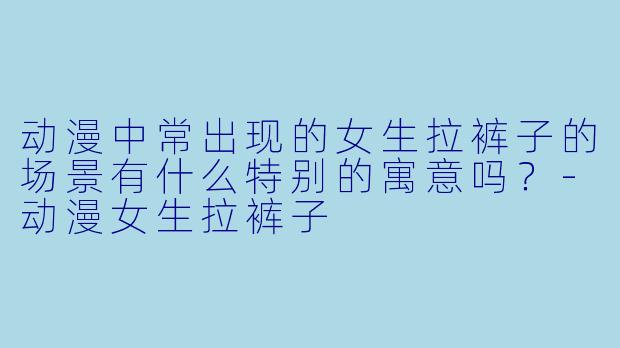 动漫中常出现的女生拉裤子的场景有什么特别的寓意吗？-动漫女生拉裤子