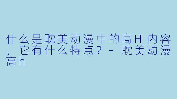 什么是耽美动漫中的高H内容，它有什么特点？