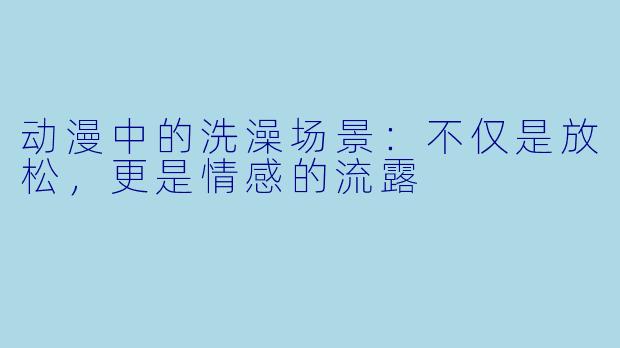 动漫中的洗澡场景：不仅是放松，更是情感的流露