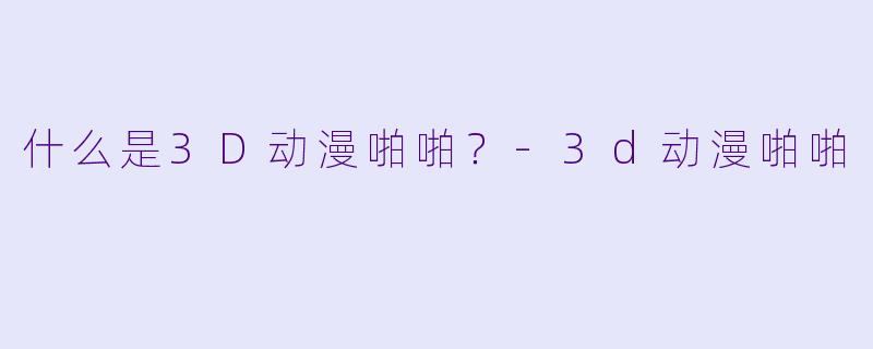 什么是3D动漫啪啪？-3d动漫啪啪
