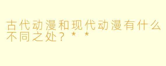 古代动漫和现代动漫有什么不同之处?**