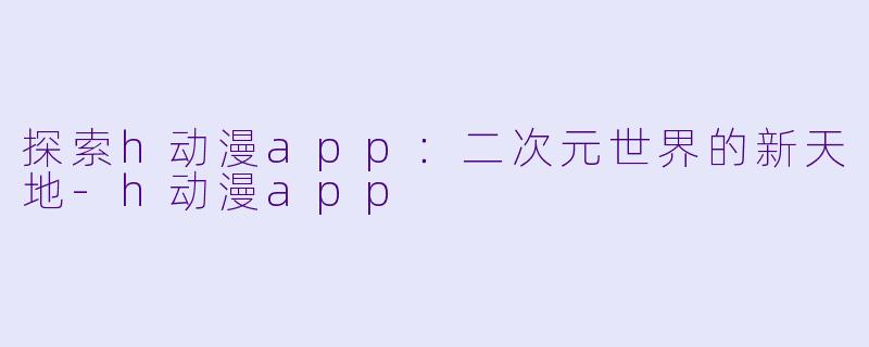 探索h动漫app：二次元世界的新天地-h动漫app