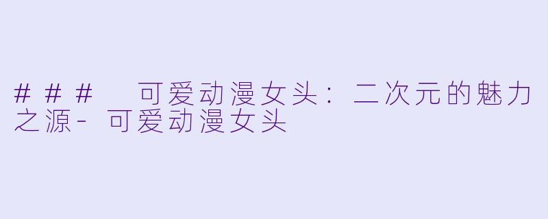 ### 可爱动漫女头：二次元的魅力之源-可爱动漫女头
