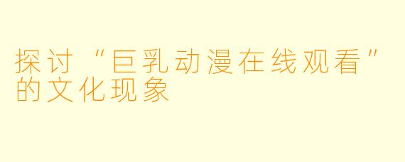 探讨“巨乳动漫在线观看”的文化现象