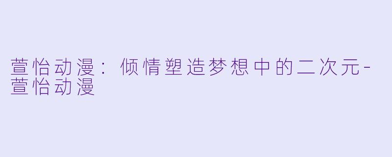 萱怡动漫：倾情塑造梦想中的二次元-萱怡动漫