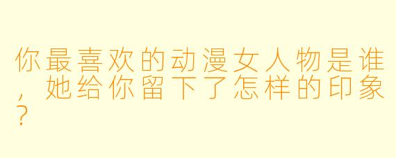 你最喜欢的动漫女人物是谁,她给你留下了怎样的印象?