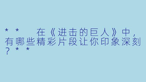 ** 在《进击的巨人》中,有哪些精彩片段让你印象深刻?**