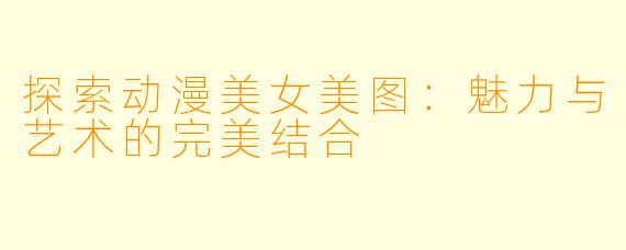 探索动漫美女美图：魅力与艺术的完美结合