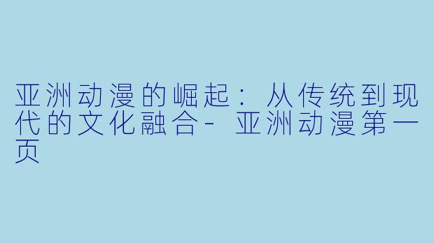 亚洲动漫的崛起：从传统到现代的文化融合-亚洲动漫第一页
